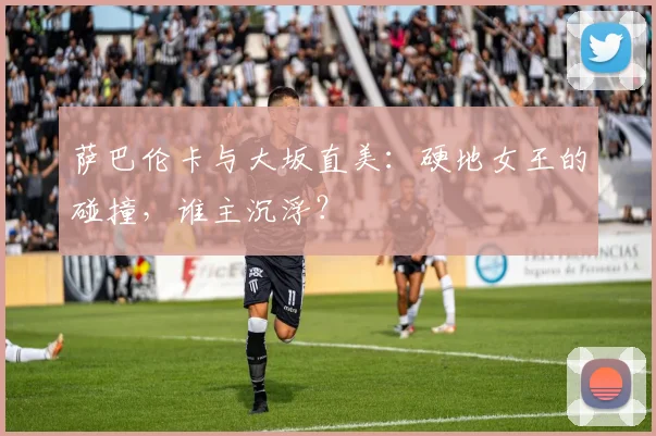 萨巴伦卡与大坂直美：硬地女王的碰撞，谁主沉浮？