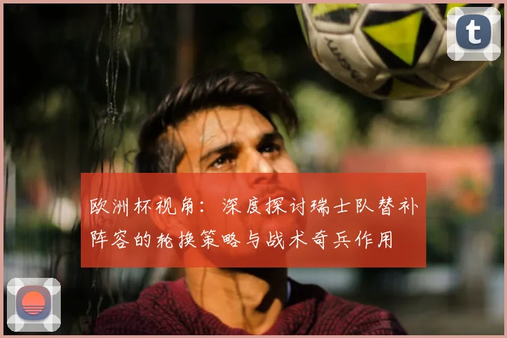 欧洲杯视角：深度探讨瑞士队替补阵容的轮换策略与战术奇兵作用