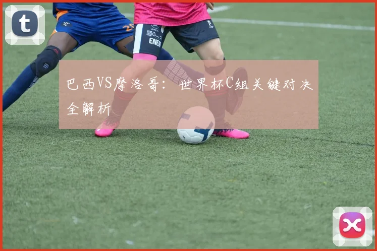 巴西VS摩洛哥：世界杯C组关键对决全解析